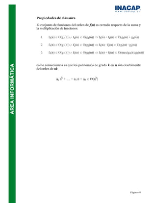 Propiedades de clausura

El conjunto de funciones del orden de f(n) es cerrado respecto de la suma y
la multiplicación de funciones:




como consecuencia es que los polinomios de grado k en n son exactamente
del orden de nk




                                                                   Página 44
 