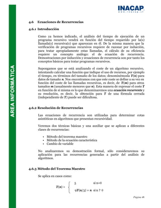 4.6   Ecuaciones de Recurrencias

4.6.1 Introducción

      Como ya hemos indicado, el análisis del tiempo de ejecución de un
      programa recursivo vendrá en función del tiempo requerido por la(s)
      llamada(s) recursiva(s) que aparezcan en él. De la misma manera que la
      verificación de programas recursivos requiere de razonar por inducción,
      para tratar apropiadamente estas llamadas, el cálculo de su eficiencia
      requiere un concepto análogo: el de ecuación de recurrencia.
      Demostraciones por inducción y ecuaciones de recurrencia son por tanto los
      conceptos básicos para tratar programas recursivos.

      Supongamos que se está analizando el coste de un algoritmo recursivo,
      intentando calcular una función que indique el uso de recursos, por ejemplo
      el tiempo, en términos del tamaño de los datos; denominémosla T(n) para
      datos de tamaño n. Nos encontramos con que este coste se define a su vez en
      función del coste de las llamadas recursivas, es decir, de T(m) para otros
      tamaños m (usualmente menores que n). Esta manera de expresar el coste T
      en función de sí misma es lo que denominaremos una ecuación recurrente y
      su resolución, es decir, la obtención para T de una fórmula cerrada
      (independiente de T) puede ser dificultosa.


4.6.2 Resolución de Recurrencias

      Las ecuaciones de recurrencia son utilizadas para determinar cotas
      asintóticas en algoritmos que presentan recursividad.

      Veremos dos técnicas básicas y una auxiliar que se aplican a diferentes
      clases de recurrencias:

         •   Método del teorema maestro
         •   Método de la ecuación característica
         •   Cambio de variable

      No analizaremos su demostración formal, sólo consideraremos su
      aplicación para las recurrencias generadas a partir del análisis de
      algoritmos.


4.6.3 Método del Teorema Maestro

      Se aplica en casos como:

                                 5            si n=0
                   T(n) =
                                 9T(n/3) + n si n ? 0

                                                                         Página 46
 