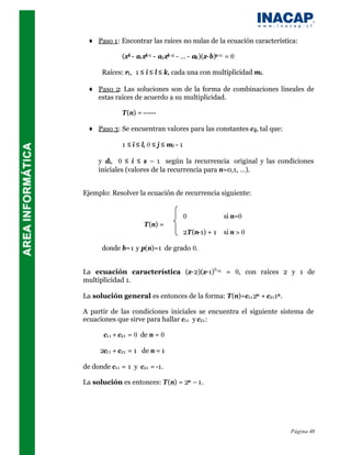 ♦ Paso 1: Encontrar las raíces no nulas de la ecuación característica:

             (xk - a1 xk-1 - a2 xk -2 - … - ak )(x-b)s+1 = 0

      Raíces: ri , 1 ≤ i ≤ l ≤ k, cada una con multiplicidad mi.

 ♦ Paso 2: Las soluciones son de la forma de combinaciones lineales de
   estas raíces de acuerdo a su multiplicidad.

             T(n) = -----

 ♦ Paso 3: Se encuentran valores para las constantes c ij, tal que:

             1 ≤ i ≤ l, 0 ≤ j ≤ mi - 1

     y di, 0 ≤ i ≤ s – 1 según la recurrencia original y las condiciones
     iniciales (valores de la recurrencia para n=0,1, …).


Ejemplo: Resolver la ecuación de recurrencia siguiente:


                                         0             si n=0
                      T(n) =
                                         2T(n-1) + 1   si n > 0

      donde b=1 y p(n)=1 de grado 0.


La ecuación característica (x-2)(x-1)0 +1 = 0, con raíces 2 y 1 de
multiplicidad 1.

La solución general es entonces de la forma: T(n)=c11 2n + c211n .

A partir de las condiciones iniciales se encuentra el siguiente sistema de
ecuaciones que sirve para hallar c11 y c21 :

       c11 + c21 = 0 de n = 0

      2c11 + c21 = 1 de n = 1

de donde c11 = 1 y c21 = -1.

La solución es entonces: T(n) = 2n – 1.




                                                                      Página 48
 