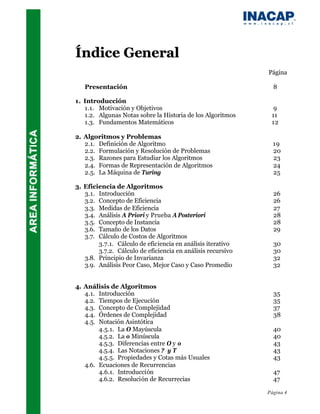 Índice General
                                                             Página

   Presentación                                                8

1. Introducción
   1.1. Motivación y Objetivos                                 9
   1.2. Algunas Notas sobre la Historia de los Algoritmos     11
   1.3. Fundamentos Matemáticos                               12

2. Algoritmos y Problemas
   2.1. Definición de Algoritmo                                19
   2.2. Formulación y Resolución de Problemas                  20
   2.3. Razones para Estudiar los Algoritmos                   23
   2.4. Formas de Representación de Algoritmos                 24
   2.5. La Máquina de Turing                                   25

3. Eficiencia de Algoritmos
   3.1. Introducción                                           26
   3.2. Concepto de Eficiencia                                 26
   3.3. Medidas de Eficiencia                                  27
   3.4. Análisis A Priori y Prueba A Posteriori                28
   3.5. Concepto de Instancia                                  28
   3.6. Tamaño de los Datos                                    29
   3.7. Cálculo de Costos de Algoritmos
        3.7.1. Cálculo de eficiencia en análisis iterativo     30
        3.7.2. Cálculo de eficiencia en análisis recursivo     30
   3.8. Principio de Invarianza                                32
   3.9. Análisis Peor Caso, Mejor Caso y Caso Promedio         32


4. Análisis de Algoritmos
   4.1. Introducción                                           35
   4.2. Tiempos de Ejecución                                   35
   4.3. Concepto de Complejidad                                37
   4.4. Órdenes de Complejidad                                 38
   4.5. Notación Asintótica
        4.5.1. La O Mayúscula                                  40
        4.5.2. La o Minúscula                                  40
        4.5.3. Diferencias entre O y o                         43
        4.5.4. Las Notaciones ? y T                            43
        4.5.5. Propiedades y Cotas más Usuales                 43
   4.6. Ecuaciones de Recurrencias
        4.6.1. Introducción                                    47
        4.6.2. Resolución de Recurrecias                       47

                                                             Página 4
 