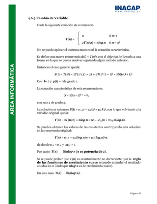 4.6.5 Cambio de Variable

     Dada la siguiente ecuación de recurrencia:


                                           a                         si n=1
                            T(n) =
                                           2T(n/2) + nlog2 n         si n = 2k

     No se puede aplicar el teorema maestro ni la ecuación característica.

     Se define una nueva recurrencia S(i) = T(2i), con el objetivo de llevarla a una
     forma en la que se pueda resolver siguiendo algún método anterior.

     Entonces el caso general queda:

                   S(i) = T(2i) = 2T(2i /2) + 2ii = 2T(2i-1 ) + i2i = 2S(i-1) + i2i

     Con b=2 y p(i) = i de grado 1.

     La ecuación característica de esta recurrencia es:

                           (x - 2)(x - 2)i+1 = 0,

     con raíz 2 de grado 3.

     La solución es entonces S(i) = c1 1 2i + c12 i2i + c13 i2 2i, con lo que volviendo a la
     variable original queda:

                   T(n) - 2T(n/2) = nlog2 n = (c12 - c13 )n + 2c13 n(log2 n).

     Se pueden obtener los valores de las constantes sustituyendo esta solución
     en la recurrencia original:

                   T(n) = c11 n + c12 (log2 n)n + c13 (log2 n)2 n.

     de donde c12 = c13 y 2c12 = 1.

     Por tanto T(n) ∈ Θ(nlog2 n | n es potencia de 2).

     Si se puede probar que T(n) es eventualmente no decreciente, por la regla
     de las funciones de crecimiento suave se puede extender el resultado
     a todos los n (dado que nlog2 n es de crecimiento suave).

     En este caso T(n) ∈ Θ(nlog2 n).




                                                                                  Página 49
 