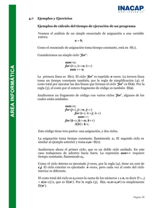 4.7   Ejemplos y Ejercicios

      Ejemplos de cálculo del tiempo de ejecución de un programa

      Veamos el análisis de un simple enunciado de asignación a una variable
      entera:
                              a = b;

      Como el enunciado de asignación toma tiempo constante, está en Θ(1).

      Consideremos un simple ciclo “for”:

                           sum=0;
                           for (i=1; i<=n; i++)
                               sum += n;

      La primera línea es Θ(1). El ciclo “for” es repetido n veces. La tercera línea
      toma un tiempo constante también, por la regla de simplificación (4), el
      costo total por ejecutar las dos líneas que forman el ciclo “for” es Θ(n). Por la
      regla (3), el costo por el entero fragmento de código es también Θ(n).

      Analicemos un fragmento de código con varios ciclos “for”, algunos de los
      cuales están anidados.

                           sum=0;
                           for (j=1; j<=n; j++)
                                  for (i=1; i<=j; i++)
                                      sum++;
                           for (k=1; k<=n; k++)
                                  A[k]= k-1;

      Este código tiene tres partes: una asignación, y dos ciclos.

      La asignación toma tiempo constante, llamémosla c 1. El segundo ciclo es
      similar al ejemplo anterior y toma c 2n= Θ(n).

      Analicemos ahora el primer ciclo, que es un doble ciclo anidado. En este
      caso trabajemos de adentro hacia fuera. La expresión sum++ requiere
      tiempo constante, llamemosle c 3.

      Como el ciclo interno es ejecutado j veces, por la regla (4), tiene un cost de
      c 3j. El ciclo exterior es ejecutado n veces, pero cada vez el costo del ciclo
      interior es diferente.

      El costo total del ciclo es c 3 veces la suma de los números 1 a n, es decir Σn i=1 j
      = n(n+1)/2, que es Θ(n2 ). Por la regla (3), Θ(c1 +c2 n+c3 n2 ) es simplemente
      Θ(n2 ).


                                                                                 Página 50
 