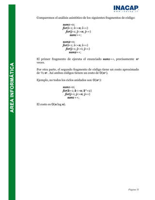 Comparemos el análisis asintótico de los siguientes fragmentos de código:

                    sum1=0;
                    for(i=1; i<=n; i++)
                      for(j=1; j<=n; j++)
                         sum1++;

                    sum2=0;
                    for(i=1; i<=n; i++)
                      for(j=1; j<=i; j++)
                         sum2++;

El primer fragmento de ejecuta el enunciado sum1++, precisamente n2
veces.

Por otra parte, el segundo fragmento de código tiene un costo aproximado
de ½ n2 . Así ambos códigos tienen un costo de Θ(n2 ).

Ejemplo, no todos los ciclos anidados son Θ(n2 ):

                    sum1=0;
                    for(k=1; k<=n; k*=2)
                      for(j=1; j<=n; j++)
                        sum1++;

El costo es Θ(n log n).




                                                                   Página 51
 