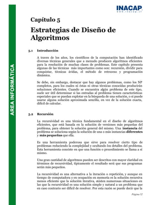 Capítulo 5
 Estrategias de Diseño de
 Algoritmos
5.1   Introducción

      A traves de los años, los científicos de la computación han identificado
      diversas técnicas generales que a menudo producen algoritmos eficientes
      para la resolución de muchas clases de problemas. Este capítulo presenta
      algunas de las técnicas más importantes como son: recursión, dividir para
      conquistar, técnicas ávidas, el método de retroceso y programación
      dinámica.

      Se debe, sin embargo, destacar que hay algunos problemas, como los NP
      completos, para los cuales ni éstas ni otras técnicas conocidas producirán
      soluciones eficientes. Cuando se encuentra algún problema de este tipo,
      suele ser útil determinar si las entradas al problema tienen características
      especiales que se puedan explotar en la búsqueda de una solución, o si puede
      usarse alguna solución aproximada sencilla, en vez de la solución exacta,
      difícil de calcular.


5.2   Recursión

      La recursividad es una técnica fundamental en el diseño de algoritmos
      eficientes, que está basada en la solución de versiones más pequeñas del
      problema, para obtener la solución general del mismo. Una instancia del
      problema se soluciona según la solución de una o más instancias diferentes
      y más pequeñas que ella.

      Es una herramienta poderosa que sirve para resolver cierto tipo de
      problemas reduciendo la complejidad y ocultando los detalles del problema.
      Esta herramienta consiste en que una función o procedimiento se llama a sí
      mismo.

      Una gran cantidad de algoritmos pueden ser descritos con mayor claridad en
      términos de recursividad, típicamente el resultado será que sus programas
      serán más pequeños.

      La recursividad es una alternativa a la iteración o repetición, y aunque en
      tiempo de computadora y en ocupación en memoria es la solución recursiva
      menos eficiente que la solución iterativa, existen numerosas situaciones en
      las que la recursividad es una solución simple y natural a un problema que
      en caso contrario ser difícil de resolver. Por esta razón se puede decir que la
                                                                            Página 52
 