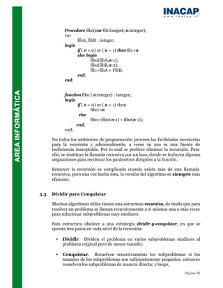 Procedure fibo(var fib:longint; n:integer);
             var
                   fibA, fibB : integer;
             begin
                   if ( n = 0) or ( n = 1) then fib:=n
                   else begin
                           fibo(fibA,n-1);
                           fibo(fibB,n-2);
                           fib:=fibA + FibB;
                   end;
             end;


             function fibo ( n:integer) : integer;
             begin
                    if ( n = 0) or ( n = 1) then
                            fibo:=n
                     else
                            fibo:=fibo( n-1) + fibo( n-2);
                   end;
             end;

      No todos los ambientes de programación proveen las facilidades necesarias
      para la recursión y adicionalmente, a veces su uso es una fuente de
      ineficiencia inaceptable. Por lo cual se prefiere eliminar la recursión. Para
      ello, se sustituye la llamada recursiva por un lazo, donde se incluyen algunas
      asignaciones para recolocar los parámetros dirigidos a la función.

      Remover la recursión es complicado cuando existe más de una llamada
      recursiva, pero una vez hecha ésta, la versión del algoritmo es siempre más
      eficiente.


5.3   Dividir para Conquistar

      Muchos algoritmos útiles tienen una estructura recursiva, de modo que para
      resolver un problema se llaman recursivamente a sí mismos una o más veces
      para solucionar subproblemas muy similares.

      Esta estructura obedece a una estrategia dividir-y-conquistar, en que se
      ejecuta tres pasos en cada nivel de la recursión:

        •   Dividir. Dividen el problema en varios subproblemas similares al
            problema original pero de menor tamaño;

        •   Conquistar. Resuelven recursivamente los subproblemas si los
            tamaños de los subproblemas son suficientemente pequeños, entonces
            resuelven los subproblemas de manera directa; y luego,
                                                                           Página 56
 