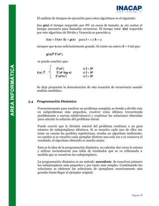 El análisis de tiempos de ejecución para estos algoritmos es el siguiente:

      Sea g(n) el tiempo requerido por DV en casos de tamaño n, sin contar el
      tiempo necesario para llamadas recursivas. El tiempo total t(n) requerido
      por este algoritmo de Divide y Vencerás es parecido a:

               t(n) = l t(n÷ b) + g(n)   para l = 1 y b = 2

      siempre que n sea suficientemente grande. Si existe un entero k = 0 tal que:

               g(n)? T (nk ),

      se puede concluir que:

                      T (nk )               si l < bk
      t(n) ?           T (nk log n)         si l = bk
                      T (nlogb l)           si l > bk


      Se deja propuesta la demostración de esta ecuación de recurrencia usando
      análisis asintótico.


5.4   Programación Dinámica

      Frecuentemente para resolver un problema complejo se tiende a dividir este
      en subproblemas más pequeños, resolver estos últimos (recurriendo
      posiblemente a nuevas subdivisiones) y combinar las soluciones obtenidas
      para calcular la solución del problema inicial.

      Puede ocurrir que la división natural del problema conduzca a un gran
      número de subejemplares idénticos. Si se resuelve cada uno de ellos sin
      tener en cuenta las posibles repeticiones, resulta un algoritmo ineficiente;
      en cambio si se resuelve cada ejemplar distinto una sola vez y se conserva el
      resultado, el algoritmo obtenido es mucho mejor.

      Esta es la idea de la programación dinámica: no calcular dos veces lo mismo
      y utilizar normalmente una tabla de resultados que se va rellenando a
      medida que se resuelven los subejemplares.

      La programación dinámica es un método ascendente. Se resuelven primero
      los subejemplares más pequeños y por tanto más simples. Combinando las
      soluciones se obtienen las soluciones de ejemplares sucesivamente más
      grandes hasta llegar al ejemplar original.




                                                                            Página 58
 