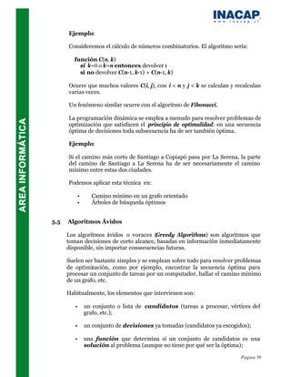 Ejemplo:

      Consideremos el cálculo de números combinatorios. El algoritmo sería:

         función C(n, k)
           si k=0 o k=n entonces devolver 1
           si no devolver C(n-1, k-1) + C(n-1, k)

      Ocurre que muchos valores C(i, j), con i < n y j < k se calculan y recalculan
      varias veces.

      Un fenómeno similar ocurre con el algoritmo de Fibonacci.

      La programación dinámica se emplea a menudo para resolver problemas de
      optimización que satisfacen el principio de optimalidad: en una secuencia
      óptima de decisiones toda subsecuencia ha de ser también óptima.

      Ejemplo:

      Si el camino más corto de Santiago a Copiapó pasa por La Serena, la parte
      del camino de Santiago a La Serena ha de ser necesariamente el camino
      mínimo entre estas dos ciudades.

      Podemos aplicar esta técnica en:

             •     Camino mínimo en un grafo orientado
             •     Árboles de búsqueda óptimos


5.5   Algoritmos Ávidos

      Los algoritmos ávidos o voraces (Greedy Algorithms) son algoritmos que
      toman decisiones de corto alcance, basadas en información inmediatamente
      disponible, sin importar consecuencias futuras.

      Suelen ser bastante simples y se emplean sobre todo para resolver problemas
      de optimización, como por ejemplo, encontrar la secuencia óptima para
      procesar un conjunto de tareas por un computador, hallar el camino mínimo
      de un grafo, etc.

      Habitualmente, los elementos que intervienen son:

         •       un conjunto o lista de candidatos (tareas a procesar, vértices del
                 grafo, etc.);

         •       un conjunto de decisiones ya tomadas (candidatos ya escogidos);

         •       una función que determina si un conjunto de candidatos es una
                 solución al problema (aunque no tiene por qué ser la óptima);

                                                                            Página 59
 