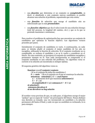 •   una función que determina si un conjunto es completable, es
       decir, si añadiendo a este conjunto nuevos candidatos es posible
       alcanzar una solución al problema, suponiendo que esta exista;

   •   una función de selección que escoge el candidato aún no
       seleccionado que es más prometedor;

   •   una función objetivo que da el valor/coste de una solución (tiempo
       total del proceso, la longitud del camino, etc.) y que es la que se
       pretende maximizar o minimizar;


Para resolver el problema de optimización hay que encontrar un conjunto de
candidatos que optimiza la función objetivo. Los algoritmos voraces
proceden por pasos.

Inicialmente el conjunto de candidatos es vacío. A continuación, en cada
paso, se intenta añadir al conjunto el mejor candidato de los aún no
escogidos, utilizando la función de selección. Si el conjunto resultante no es
completable, se rechaza el candidato y no se le vuelve a considerar en el
futuro. En caso contrario, se incorpora al conjunto de candidatos escogidos y
permanece siempre en él. Tras cada incorporación se comprueba si el
conjunto resultante es una solución del problema. Un algoritmo voraz es
correcto si la solución así encontrada es siempre óptima.

El esquema genérico del algoritmo voraz es:

       funcion voraz(C:conjunto):conjunto
           { C es el conjunto de todos los candidatos }
           S <= vacío { S es el conjunto en el que se construye la solución
           mientras ¬solución(S) y C <> vacío hacer
             x ? el elemento de C que maximiza seleccionar(x)
             C ? C  {x}
             si completable(S U {x}) entonces S ? S U {x}
       si solución(S)
        entonces devolver S
       si no devolver no hay solución


El nombre voraz proviene de que, en cada paso, el algoritmo escoge el mejor
"pedazo" que es capaz de "comer" sin preocuparse del futuro. Nunca deshace
una decisión ya tomada: una vez incorporado un candidato a la solución
permanece ahí hasta el final; y cada vez que un candidato es rechazado, lo es
para siempre.




                                                                     Página 60
 
