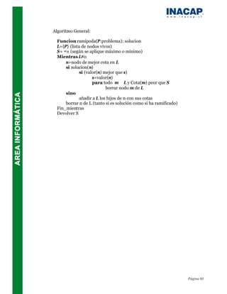 Algoritmo General:

 Funcion ramipoda(P:problema): solucion
 L={P} (lista de nodos vivos)
 S= ∞± (según se aplique máximo o mínimo)
 Mientras L≠0
     n=nodo de mejor cota en L
     si solucion(n)
             si (valor(n) mejor que s)
                    s=valor(n)
                    para todo m ∈ L y Cota(m) peor que S
                           borrar nodo m de L
     sino
             añadir a L los hijos de n con sus cotas
     borrar n de L (tanto si es solución como si ha ramificado)
 Fin_mientras
 Devolver S




                                                                  Página 63
 