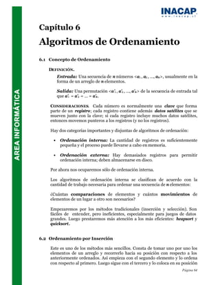 Capítulo 6
Algoritmos de Ordenamiento
6.1 Concepto de Ordenamiento

   DEFINICIÓN.
         Entrada: Una secuencia de n números <a1 , a2 , …, an >, usualmente en la
         forma de un arreglo de n elementos.

         Salida: Una permutación <a’1 , a’2 , …, a’n > de la secuencia de entrada tal
         que a’1 = a’2 = … = a’n .

    CONSIDERACIONES. Cada número es normalmente una clave que forma
    parte de un registro; cada registro contiene además datos satélites que se
    mueven junto con la clave; si cada registro incluye muchos datos satélites,
    entonces movemos punteros a los registros (y no los registros).

    Hay dos categorías importantes y disjuntas de algoritmos de ordenación:

     •    Ordenación interna: La cantidad de registros es suficientemente
          pequeña y el proceso puede llevarse a cabo en memoria.

     •    Ordenación externa: Hay demasiados registros para permitir
          ordenación interna; deben almacenarse en disco.

    Por ahora nos ocuparemos sólo de ordenación interna.

    Los algoritmos de ordenación interna se clasifican de acuerdo con la
    cantidad de trabajo necesaria para ordenar una secuencia de n elementos:

    ¿Cuántas comparaciones de elementos y cuántos movimientos de
    elementos de un lugar a otro son necesarios?

    Empezaremos por los métodos tradicionales (inserción y selección). Son
    fáciles de entender, pero ineficientes, especialmente para juegos de datos
    grandes. Luego prestaremos más atención a los más eficientes: heapsort y
    quicksort.


6.2 Ordenamiento por Inserción

    Este es uno de los métodos más sencillos. Consta de tomar uno por uno los
    elementos de un arreglo y recorrerlo hacia su posición con respecto a los
    anteriormente ordenados. Así empieza con el segundo elemento y lo ordena
    con respecto al primero. Luego sigue con el tercero y lo coloca en su posición
                                                                            Página 64
 