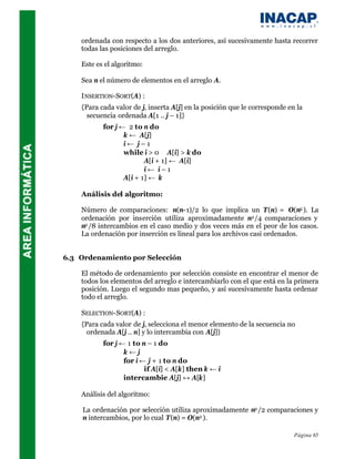ordenada con respecto a los dos anteriores, así sucesivamente hasta recorrer
    todas las posiciones del arreglo.

    Este es el algoritmo:

    Sea n el número de elementos en el arreglo A.

    I NSERTION-SORT(A) :
    {Para cada valor de j, inserta A[j] en la posición que le corresponde en la
      secuencia ordenada A[1 .. j – 1]}
           for j ← 2 to n do
                  k ← A[j]
                  i← j–1
                  while i > 0 ∧ A[i] > k do
                         A[i + 1] ← A[i]
                         i← i–1
                  A[i + 1] ← k

    Análisis del algoritmo:

    Número de comparaciones: n(n-1)/2 lo que implica un T(n) = O(n2 ). La
    ordenación por inserción utiliza aproximadamente n2 /4 comparaciones y
    n2 /8 intercambios en el caso medio y dos veces más en el peor de los casos.
    La ordenación por inserción es lineal para los archivos casi ordenados.


6.3 Ordenamiento por Selección

    El método de ordenamiento por selección consiste en encontrar el menor de
    todos los elementos del arreglo e intercambiarlo con el que está en la primera
    posición. Luego el segundo mas pequeño, y así sucesivamente hasta ordenar
    todo el arreglo.

    SELECTION-SORT(A) :
    {Para cada valor de j, selecciona el menor elemento de la secuencia no
      ordenada A[j .. n] y lo intercambia con A[j]}
           for j ← 1 to n – 1 do
                  k←j
                  for i ← j + 1 to n do
                         if A[i] < A[k] then k ← i
                  intercambie A[j] ↔ A[k]

    Análisis del algoritmo:

    La ordenación por selección utiliza aproximadamente n2 /2 comparaciones y
    n intercambios, por lo cual T(n) = O(n2 ).

                                                                            Página 65
 