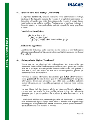 6.4 Ordenamiento de la Burbuja (Bublesort)

      El algoritmo bubblesort, también conocido como ordenamiento burbuja,
      funciona de la siguiente manera: Se recorre el arreglo intercambiando los
      elementos adyacentes que estén desordenados. Se recorre el arreglo tantas
      veces hasta que ya no haya cambios. Prácticamente lo que hace es tomar el
      elemento mayor y lo va recorriendo de posición en posición hasta ponerlo en
      su lugar.

      Procedimiento BubbleSort

               for (i = n; i >= 1; i--)
                  for (j = 2; j <= i; j++)
                  { if (A[j-1] > A[j]) then intercambie(A, j-1, j);
                  }

      Análisis del algoritmo:

      La ordenación de burbuja tanto en el caso medio como en el peor de los casos
      utiliza aproximadamente n2 /2 comparaciones y n2 /2 intercambios, por lo cual
      T(n) = O(n2 ).


6.5    Ordenamiento Rápido ( Quicksort)

       Vimos que en un algoritmo de ordenamiento por intercambio, son
       necesarios intercambios de elementos en sublistas hasta que no son posibles
       más. En el burbujeo, son comparados ítems correlativos en cada paso de la
       lista. Por lo tanto para ubicar un ítem en su correcta posición, pueden ser
       necesarios varios intercambios.

       Veremos el sort de intercambio desarrollado por C.A.R. Hoare conocido
       como Quicksort. Es más eficiente que el burbujeo (bubblesort) porque los
       intercambios involucran elementos que están más apartados, entonces
       menos intercambios son requeridos para poner un elemento en su posición
       correcta.

       La idea básica del algoritmo es elegir un elemento llamado pivote, y
       ejecutar una secuencia de intercambios tal que todos los elementos
       menores que el p ivote queden a la izquierda y todos los mayores a la
       derecha.

       Lo único que requiere este proceso es que todos los elementos a la izquierda
       sean menores que el pivote y que todos los de la derecha sean mayores luego
       de cada paso, no importando el orden entre ellos, siendo precisamente esta
       flexibilidad la que hace eficiente al proceso.



                                                                           Página 66
 