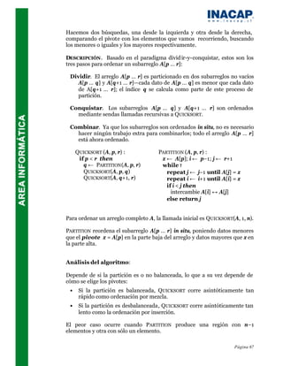 Hacemos dos búsquedas, una desde la izquierda y otra desde la derecha,
comparando el pivote con los elementos que vamos recorriendo, buscando
los menores o iguales y los mayores respectivamente.

DESCRIPCIÓN . Basado en el paradigma divid ir-y-conquistar, estos son los
tres pasos para ordenar un subarreglo A[p … r]:

 Dividir. El arreglo A[p … r] es particionado en dos subarreglos no vacíos
    A[p … q] y A[q+1 … r]—cada dato de A[p … q] es menor que cada dato
    de A[q+1 … r]; el índice q se calcula como parte de este proceso de
    partición.

 Conquistar. Los subarreglos A[p … q] y A[q+1 … r] son ordenados
   mediante sendas llamadas recursivas a QUICKSORT.

 Combinar. Ya que los subarreglos son ordenados in situ, no es necesario
   hacer ningún trabajo extra para combinarlos; todo el arreglo A[p … r]
   está ahora ordenado.

     QUICKSORT (A, p, r) :           PARTITION (A, p, r) :
      if p < r then                   x ← A[p]; i ← p–1; j ← r+1
        q ← PARTITION (A, p, r)       while τ
        QUICKSORT(A, p, q)              repeat j ← j–1 until A[j] = x
        QUICKSORT(A, q+1, r)            repeat i ← i+1 until A[i] = x
                                        if i < j then
                                          intercambie A[i] ↔ A[j]
                                        else return j


Para ordenar un arreglo completo A, la llamada inicial es QUICKSORT(A, 1, n).

PARTITION reordena el subarreglo A[p … r] in situ, poniendo datos menores
que el pivote x = A[p] en la parte baja del arreglo y datos mayores que x en
la parte alta.


Análisis del algoritmo:

Depende de si la partición es o no balanceada, lo que a su vez depende de
cómo se elige los pivotes:
 •    Si la partición es balanceada, QUICKSORT corre asintóticamente tan
      rápido como ordenación por mezcla.
 •    Si la partición es desbalanceada, QUICKSORT corre asintóticamente tan
      lento como la ordenación por inserción.

El peor caso ocurre cuando PARTITION produce una región con n–1
elementos y otra con sólo un elemento.

                                                                     Página 67
 