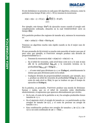 Si este desbalance se presenta en cada paso del algoritmo, entonces, como la
partición toma tiempo Θ (n) y σ(1) = Θ (1), tenemos la recurrencia:
                                  n
     σ(n) = σ(n – 1) + Θ (n) =   ∑ Θ(k ) = Θ (n2).
                                 k =1

Por ejemplo, este tiempo Θ(n2) de ejecución ocurre cuando el arreglo está
completamente ordenado, situación en la cual I NSERTION SORT corre en
tiempo Ο(n).

Si la partición produce dos regiones de tamaño n/2, entonces la recurrencia
es:
     σ(n) = 2σ(n/2) + Θ(n) = Θ(n log n).

Tenemos un algoritmo mucho más rápido cuando se da el mejor caso de
PARTITION .

El caso promedio de QUICKSORT es mucho más parecido al mejor caso que al
peor caso; por ejemplo, si PARTITION siempre produce una división de
proporcionalidad 9 a 1:
     o Tenemos la recurrencia σ(n) = σ(9n/10) + σ(n/10) + n.
     o En el árbol de recursión, cada nivel tiene costo n (o a lo más n más
       allá de la profundidad log10n), y la recursión termina en la
       profundidad log10/9n = Θ(log n) … ⇒
     o … el costo total para divisiones 9 a 1 es Θ(nlog n), asintóticamente lo
       mismo que para divisiones justo en la mitad.
     o Cualquier división de proporcionalidad constante, por ejemplo, 99 a
       1, produce un árbol de recursión de profundidad Θ(log n), en que el
       costo de cada nivel es Θ(n), lo que se traduce en que el tiempo de
       ejecución es Θ(nlog n).

En la práctica, en promedio, PARTITION produce una mezcla de divisiones
buenas y malas, que en el árbol de recursión están distribuidas
aleatoriamente; si suponemos que aparecen alternadamente por niveles:
 •    En la raíz, el costo de la partición es n y los arreglos producidos tienen
      tamaños n–1 y 1.
 •    En el siguiente nivel, el arreglo de tamaño n–1 es particionado en dos
      arreglos de tamaño (n–1)/2, y el costo de procesar un arreglo de
      tamaño 1 es 1.
 •    Esta combinación produce tres arreglos de tamaños 1, (n–1)/2 y (n–
      1)/2 a un costo combinado de 2n–1 = Θ(n) …


                                                                       Página 68
 