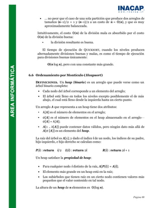 •       … no peor que el caso de una sola partición que produce dos arreglos de
                 tamaños (n–1)/2 + 1 y (n–1)/2 a un costo de n = Θ(n), y que es muy
                 aproximadamente balanceada.

     Intuitivamente, el costo Θ(n) de la división mala es absorbido por el costo
     Θ(n) de la división buena:
             •    ⇒ la división resultante es buena.

     ⇒ El tiempo de ejecución de QUICKSORT, cuando los niveles producen
     alternadamente divisiones buenas y malas, es como el tiempo de ejecución
     para divisiones buenas únicamente:

                   O(n log n), pero con una constante más grande.


6.6 Ordenamiento por Montículo ( Heapsort)

    DEFINICIONES. Un heap (binario) es un arreglo que puede verse como un
    árbol binario completo:
     •       Cada nodo del árbol corresponde a un elemento del arreglo;
     •       El árbol está lleno en todos los niveles excepto posiblemente el de más
             abajo, el cual está lleno desde la izquierda hasta un cierto punto.

    Un arreglo A que representa a un heap tiene dos atributos:
     •       λ[A] es el número de elementos en el arreglo;
     •       σ[A] es el número de elementos en el heap almacenado en el arreglo—
             σ[A] = λ[A];
     •       A[1 .. λ[A]] puede contener datos válidos, pero ningún dato más allá de
             A[σ [A]] es un elemento del heap.

    La raíz del árbol es A[1]; y dado el índice i de un nodo, los índices de su padre,
    hijo izquierdo, e hijo derecho se calculan como:

    P(i) : return       i/2   L(i) : return 2i          R(i) : return 2i + 1

    Un heap satisface la propiedad de heap:

     •       Para cualquier nodo i distinto de la raíz, A[P(i)] = A[i];
     •       El elemento más grande en un heap está en la raíz;
     •       Los subárboles que tienen raíz en un cierto nodo contienen valores más
             pequeños que el valor contenido en tal nodo.

    La altura de un heap de n elementos es Θ(log n).


                                                                                 Página 69
 