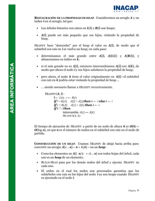 RESTAURACIÓN DE LA PROPIEDAD DE HEAP. Consideremos un arreglo A y un
índice i en el arreglo, tal que:

 •   Los árboles binarios con raíces en L(i) y R(i) son heaps;

 •   A[i] puede ser más pequeño que sus hijos, violando la propiedad de
     heap.

HEAPIFY hace “descender” por el heap el valor en A[i], de modo que el
subárbol con raíz en i se vuelva un heap; en cada paso:

 •   determinamos el más grande entre A[i], A[L(i)] y A[R(i)], y
     almacenamos su índice en k;

 •   si el más grande no es A[i], entonces intercambiamos A[i] con A[k], de
     modo que ahora el nodo i y sus hijos satisfacen la propiedad de heap;

 •   pero ahora, el nodo k tiene el valor originalmente en A[i]—el subárbol
     con raíz en k podría estar violando la propiedad de heap …

 •   … siendo necesario llamar a HEAPIFY recursivamente.

       HEAPIFY (A, i) :
             l ← L(i); r ← R(i)
             if l = σ[A] ∧ A[l] > A[i] then k ← l else k ← i
             if r = σ[A] ∧ A[r] > A[k] then k ← r
             if k ? i then
                     intercambie A[i] ↔ A[k]
                     HEAPIFY(A, k)


El tiempo de ejecución de HEAPIFY a partir de un nodo de altura h es O(h) =
O(log n), en que n es el número de nodos en el subárbol con raíz en el nodo de
partida.


CONSTRUCCIÓN DE UN HEAP. Usamos HEAPIFY de abajo hacia arriba para
convertir un arreglo A[1 .. n]— n = λ[A] —en un heap:

 •   Como los elementos en A[(n/2 + 1) .. n] son todos hojas del árbol, cada
     uno es un heap de un elemento;
 •   BUILD-HEAP pasa por los demás nodos del árbol y ejecuta HEAPIFY en
     cada uno.
 •   El orden en el cual los nodos son procesados garantiza que los
     subárboles con raíz en los hijos del nodo i ya son heaps cuando HEAPIFY
     es ejecutado en el nodo i.



                                                                     Página 70
 