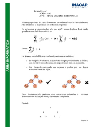 BUILD-HEAP(A) :
                       σ[A] ← λ[A]
                       for i ← λ[A]/2 downto 1 do HEAPIFY (A, i)


El tiempo que toma HEAPIFY al correr en un nodo varía con la altura del nodo,
y las alturas de la mayoría de los nodos son pequeñas.

En un heap de n elementos hay a lo más n/2h+1 nodos de altura h, de modo
que el costo total de BUILD-HEAP es:

                log n               log n  
                      n 
                 ∑                   
                     2 h+1 O(h) = O n
                                              h ∑
                                               h  = O(n )
                 h=0                  h=0 2 
            ∞
ya que
         ∑ 2hh      = 2.
         h =0

Un heap es un árbol binario con las siguientes características:

     o Es completo. Cada nivel es completo excepto posiblemente el último,
       y en ese nivel los nodos están en las posiciones más a la izquierda.

     o Los ítems de cada nodo son mayores e iguales que              los   ítems
       almacenados en los hijos.




Para implementarlo podemos usar estructuras enlazadas o                vectores
numerando los nodos por nivel y de derecha a izquierda.


Es decir:

                                       1

                               2               3

                           4       5       6       7

                                                                       Página 71
 