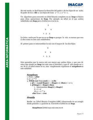 De este modo, es fácil buscar la dirección del padre o de los hijos de un nodo.
El padre de i es: i div 2. Los hijos de i son: 2 * i y 2 * i + 1.

Un algoritmo para convertir un árbol binario completo en un heap es básico
para otras operaciones de heap. Por ejemplo un árbol en el que ambos
subárboles son heap pero el árbol en si no lo es.

                                     2

                                9            4

                            1 5          3

La única razón por la que no es un heap es porque la raíz es menor que uno
(o dos como en este caso subárboles)

El primer paso es intercambiar la raíz con el mayor de los dos hijos:

                                    9

                                2            4

                            1       5 3


Esto garantiza que la nueva raíz sea mayor que ambos hijos, y que uno de
estos siga siendo un heap (en este caso el derecho) y que el otro pueda ser o
no. Si es, el árbol entero lo es, sino simplemente repetimos el swapdown en
este subárbol.


        Swapdown
        1. Done := false
        2. c:= 2 ** r
        3. While not Done and c < = n Do
             a. if c < n and Heap[c] < Heap[c+1] then c := c+1;
             b. if Heap[r] < Heap[c] then
                    i. Intercambiar Heap[r] y Heap[c]
                    ii. r := c
                    iii. c := 2 ** c
                 else Done := true

        Heapify

        Recibe un Árbol Binario Completo (ABC) almacenado en un arreglo
        desde posición 1 a posición n. Convierte el árbol en un heap.

              SwapDown (árbol cuya raíz esta en r)


                                                                        Página 72
 