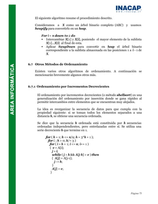 El siguiente algoritmo resume el procedimiento descrito.

    Consideramos a X como un árbol binario completo (ABC) y usamos
    heapify para convertirlo en un heap.

        For i = n down to 2 do
        • Intercambiar X[1] y X[i], poniendo el mayor elemento de la sublista
          X[1]...X[i] al final de esta.
        • Aplicar SwapDown para convertir en heap el árbol binario
          correspondiente a la sublista almacenada en las posiciones 1 a i - 1 de
          X.


6.7 Otros Métodos de Ordenamiento

    Existen varios otros algoritmos de ordenamiento. A continuación se
    mencionarán brevemente algunos otros más.


6.7.1 Ordenamiento por Incrementos Decrecientes

     El ordenamiento por incrementos decrecientes (o método shellsort) es una
     generalización del ordenamiento por inserción donde se gana rápidez al
     permitir intercambios entre elementos que se encuentran muy alejados.

     La idea es reorganizar la secuencia de datos para que cumpla con la
     propiedad siguiente: si se toman todos los elementos separados a una
     distancia h, se obtiene una secuencia ordenada.

     Se dice que la secuencia h ordenada está constituida por h secuencias
     ordenadas independendientes, pero entrelazadas entre sí. Se utiliza una
     serie decreciente h que termine en 1.

           for ( h = 1; h <= n/9; h = 3*h + 1 );
             for ( ; h > 0; h/= 3 )
              for ( i = h + 1; i <= n; i+= 1 )
              { v = A[i];
                 j = i;
                 while ( j > h && A[j-h] > v ) then
                { A[j] = A[j-1];
                   j -= h;
                 }
                 A[j] = v;
               }




                                                                         Página 75
 