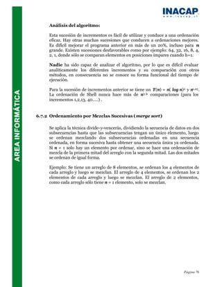 Análisis del algoritmo:

     Esta sucesión de incrementos es fácil de utilizar y conduce a una ordenación
     eficaz. Hay otras muchas sucesiones que conducen a ordenaciones mejores.
     Es difícil mejorar el programa anterior en más de un 20%, incluso para n
     grande. Existen sucesiones desfavorables como por ejemplo: 64, 32, 16, 8, 4,
     2, 1, donde sólo se comparan elementos en posiciones impares cuando h=1.

     Nadie ha sido capaz de analizar el algoritmo, por lo que es difícil evaluar
     analíticamente los diferentes incrementos y su comparación con otros
     métodos, en consecuencia no se conoce su forma funcional del tiempo de
     ejecución.

     Para la sucesión de incrementos anterior se tiene un T(n) = n( log n)2 y n1,25 .
     La ordenación de Shell nunca hace más de n3 /2 comparaciones (para los
     incrementos 1,2,13, 40.....) .


6.7.2 Ordenamiento por Mezclas Sucesivas ( merge sort)

     Se aplica la técnica divide-y-vencerás, dividiendo la secuencia de datos en dos
     subsecuencias hasta que las subsecuencias tengan un único elemento, luego
     se ordenan mezclando dos subsecuencias ordenadas en una secuencia
     ordenada, en forma sucesiva hasta obtener una secuencia única ya ordenada.
     Si n = 1 solo hay un elemento por ordenar, sino se hace una ordenación de
     mezcla de la primera mitad del arreglo con la segunda mitad. Las dos mitades
     se ordenan de igual forma.

     Ejemplo: Se tiene un arreglo de 8 elementos, se ordenan los 4 elementos de
     cada arreglo y luego se mezclan. El arreglo de 4 elementos, se ordenan los 2
     elementos de cada arreglo y luego se mezclan. El arreglo de 2 elementos,
     como cada arreglo sólo tiene n = 1 elemento, solo se mezclan.




                                                                            Página 76
 