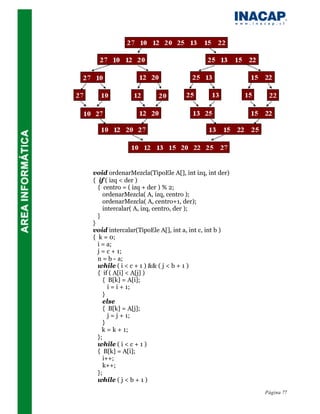 void ordenarMezcla(TipoEle A[], int izq, int der)
{ if ( izq < der )
  { centro = ( izq + der ) % 2;
     ordenarMezcla( A, izq, centro );
     ordenarMezcla( A, centro+1, der);
     intercalar( A, izq, centro, der );
  }
}
void intercalar(TipoEle A[], int a, int c, int b )
{ k = 0;
  i = a;
  j = c + 1;
  n = b - a;
  while ( i < c + 1 ) && ( j < b + 1 )
  { if ( A[i] < A[j] )
     { B[k] = A[i];
       i = i + 1;
     }
     else
     { B[k] = A[j];
       j = j + 1;
     }
    k = k + 1;
  };
  while ( i < c + 1 )
  { B[k] = A[i];
     i++;
     k++;
  };
  while ( j < b + 1 )
                                                     Página 77
 