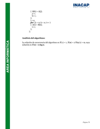 { B[k] = A[j];
                j++;
                k++;
             };
             i = a;
             for ( k = 0; k < n; i++ )
             { A[i] = B[k];
                i++;
             };
        };


Análisis del algoritmo:

La relación de recurrencia del algoritmo es T(1) = 1, T(n) = 2 T(n/2) + n, cuya
solución es T(n) = n log n.




                                                                      Página 78
 