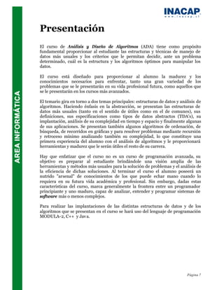 Presentación
El curso de Análisis y Diseño de Algoritmos (ADA) tiene como propósito
fundamental proporcionar al estudiante las estructuras y técnicas de manejo de
datos más usuales y los criterios que le permitan decidir, ante un problema
determinado, cuál es la estructura y los algoritmos óptimos para manipular los
datos.

El curso está diseñado para proporcionar al alumno la madurez y los
conocimientos necesarios para enfrentar, tanto una gran variedad de los
problemas que se le presentarán en su vida profesional futura, como aquellos que
se le presentarán en los cursos más avanzados.

El temario gira en torno a dos temas principales: estructuras de datos y análisis de
algoritmos. Haciendo énfasis en la abstracción, se presentan las estructuras de
datos más usuales (tanto en el sentido de útiles como en el de comunes), sus
definiciones, sus especificaciones como tipos de datos abstractos (TDA's), su
implantación, análisis de su complejidad en tiempo y espacio y finalmente algunas
de sus aplicaciones. Se presentan también algunos algoritmos de ordenación, de
búsqueda, de recorridos en gráficas y para resolver problemas mediante recursión
y retroceso mínimo analizando también su complejidad, lo que constituye una
primera experiencia del alumno con el análisis de algoritmos y le proporcionará
herramientas y madurez que le serán útiles el resto de su carrera.

Hay que enfatizar que el curso no es un curso de programación avanzada, su
objetivo es preparar al estudiante brindándole una visión amplia de las
herramientas y métodos más usuales para la solución de problemas y el análisis de
la eficiencia de dichas soluciones. Al terminar el curso el alumno poseerá un
nutrido "arsenal" de conocimientos de los que puede echar mano cuando lo
requiera en su futura vida académica y profesional. Sin embargo, dadas estas
características del curso, marca generalmente la frontera entre un programador
principiante y uno maduro, capaz de analizar, entender y programar sistemas de
software más o menos complejos.

Para realizar las implantaciones de las distintas estructuras de datos y de los
algoritmos que se presentan en el curso se hará uso del lenguaje de programación
MODULA-2, C++ y Jav a.




                                                                            Página 7
 
