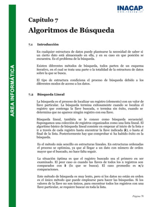 Capítulo 7
Algoritmos de Búsqueda
7.1   Introducción

      En cualquier estructura de datos puede plantearse la necesidad de saber si
      un cierto dato está almacenado en ella, y en su caso en que posición se
      encuentra. Es el problema de la búsqueda.

      Existen diferentes métodos de búsqueda, todos parten de un esquema
      iterativo, en el cual se trata una parte o la totalidad de la estructura de datos
      sobre la que se busca.

      El tipo de estructura condiciona el proceso de búsqueda debido a los
      diferentes modos de acceso a los datos.


7.2   Búsqueda Lineal

      La búsqueda es el proceso de localizar un registro (elemento) con un valor de
      llave particular. La búsqueda termina exitosamente cuando se localiza el
      registro que contenga la llave buscada, o termina sin éxito, cuando se
      determina que no aparece ningún registro con esa llave.

      Búsqueda lineal, también se le conoce como búsqueda secuencial.
      Supongamos una colección de registros organizados como una lista lineal. El
      algoritmo básico de búsqueda lineal consiste en empezar al inicio de la lista e
      ir a través de cada registro hasta encontrar la llave indicada (k), o hasta al
      final de la lista. Posteriormente hay que comprobar si ha habido éxito en la
      búsqueda.

      Es el método más sencillo en estructuras lineales. En estructuras ordenadas
      el proceso se optimiza, ya que al llegar a un dato con número de orden
      mayor que el buscado, no hace falta seguir.

      La situación óptima es que el registro buscado sea el primero en ser
      examinado. El peor caso es cuando las llaves de todos los n registros son
      comparados con k (lo que se busca). El caso promedio es n/2
      comparaciones.

      Este método de búsqueda es muy lento, pero si los datos no están en orden
      es el único método que puede emplearse para hacer las búsquedas. Si los
      valores de la llave no son únicos, para encontrar todos los registros con una
      llave particular, se requiere buscar en toda la lista.

                                                                              Página 79
 