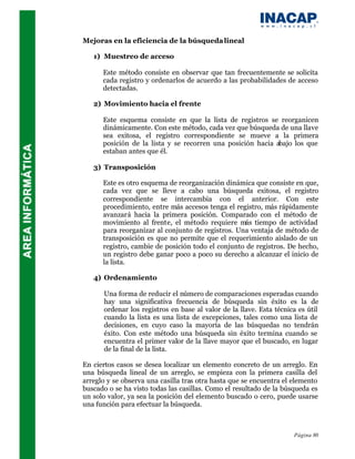 Mejoras en la eficiencia de la búsqueda lineal

   1) Muestreo de acceso

      Este método consiste en observar que tan frecuentemente se solicita
      cada registro y ordenarlos de acuerdo a las probabilidades de acceso
      detectadas.

   2) Movimiento hacia el frente

      Este esquema consiste en que la lista de registros se reorganicen
      dinámicamente. Con este método, cada vez que búsqueda de una llave
      sea exitosa, el registro correspondiente se mueve a la primera
      posición de la lista y se recorren una posición hacia abajo los que
      estaban antes que él.

   3) Transposición

      Este es otro esquema de reorganización dinámica que consiste en que,
      cada vez que se lleve a cabo una búsqueda exitosa, el registro
      correspondiente se intercambia con el anterior. Con este
      procedimiento, entre más accesos tenga el registro, más rápidamente
      avanzará hacia la primera posición. Comparado con el método de
      movimiento al frente, el método requiere más tiempo de actividad
      para reorganizar al conjunto de registros. Una ventaja de método de
      transposición es que no permite que el requerimiento aislado de un
      registro, cambie de posición todo el conjunto de registros. De hecho,
      un registro debe ganar poco a poco su derecho a alcanzar el inicio de
      la lista.

   4) Ordenamiento

      Una forma de reducir el número de comparaciones esperadas cuando
      hay una significativa frecuencia de búsqueda sin éxito es la de
      ordenar los registros en base al valor de la llave. Esta técnica es útil
      cuando la lista es una lista de excepciones, tales como una lista de
      decisiones, en cuyo caso la mayoría de las búsquedas no tendrán
      éxito. Con este método una búsqueda sin éxito termina cuando se
      encuentra el primer valor de la llave mayor que el buscado, en lugar
      de la final de la lista.

En ciertos casos se desea localizar un elemento concreto de un arreglo. En
una búsqueda lineal de un arreglo, se empieza con la primera casilla del
arreglo y se observa una casilla tras otra hasta que se encuentra el elemento
buscado o se ha visto todas las casillas. Como el resultado de la búsqueda es
un solo valor, ya sea la posición del elemento buscado o cero, puede usarse
una función para efectuar la búsqueda.



                                                                     Página 80
 