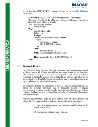 En la función BUSQ_LINEAL, nótese el uso de la variable booleana
      encontrada.

            Function BUSQ_LINEAL (nombres: tiponom; Tam: integer;
            {Regresa el índice de la celda que contiene el elemento buscado o
            regresa 0 si no está en el arreglo}
            Var encontrado: boolean;
                  indice; integer:
            Begin
                  encontrado := false;
                  indice := 1:
                  Reapeat
                    If nombres {índice} = sebusca then
                     begin
                          encontrado : = true;
                          BUSQ_LINEAL := indice
                     end
                    else
                          indice := indice + 1
                  Until (encontrado) or {indice > tam);

                    If not encontrado then BUSQ_LINEAL: = 0
            End;


7.3   Búsqueda Binaria

      Una búsqueda lineal funciona bastante bien para una lista pequeña. Pero si
      se desea buscar el número de teléfono de Jorge Perez en el directorio
      telefónico de Santiago, no sería sensato empezar con el primer nombre y
      continuar la búsqueda nombre por nombre. En un método más eficiente se
      aprovechará el orden alfabético de los nombres para ir inmediatamente a un
      lugar en la segunda mitad del directorio.

      La búsqueda binaria es semejante al método usado automáticamente al
      buscar un número telefónico. En la búsqueda binaria se reduce
      sucesivamente la operación eliminando repetidas veces la mitad de la lista
      restante. Es claro que para poder realizar una búsqueda binaria debe tenerse
      una lista ordenada.

      Se puede aplicar tanto a datos en listas lineales como en árboles binarios de
      búsqueda. Los prerrequisitos principales para la búsqueda binaria son:

                o   La lista debe estar ordenada en un orden especifíco de acuerdo
                    al valor de la llave.

                o   Debe conocerse el número de registros.



                                                                           Página 81
 