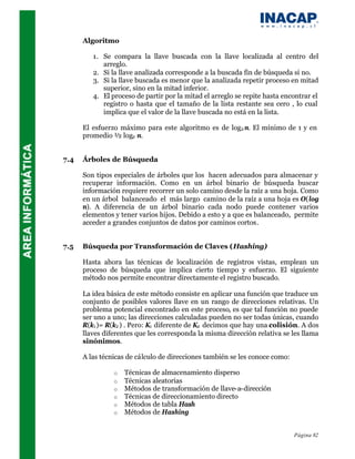 Algoritmo

         1. Se compara la llave buscada con la llave localizada al centro del
            arreglo.
         2. Si la llave analizada corresponde a la buscada fin de búsqueda si no.
         3. Si la llave buscada es menor que la analizada repetir proceso en mitad
            superior, sino en la mitad inferior.
         4. El proceso de partir por la mitad el arreglo se repite hasta encontrar el
            registro o hasta que el tamaño de la lista restante sea cero , lo cual
            implica que el valor de la llave buscada no está en la lista.

      El esfuerzo máximo para este algoritmo es de log2 n. El mínimo de 1 y en
      promedio ½ log2 n.


7.4   Árboles de Búsqueda

      Son tipos especiales de árboles que los hacen adecuados para almacenar y
      recuperar información. Como en un árbol binario de búsqueda buscar
      información requiere recorrer un solo camino desde la raíz a una hoja. Como
      en un árbol balanceado el más largo camino de la raíz a una hoja es O(log
      n). A diferencia de un árbol binario cada nodo puede contener varios
      elementos y tener varios hijos. Debido a esto y a que es balanceado, permite
      acceder a grandes conjuntos de datos por caminos cortos.


7.5   Búsqueda por Transformación de Claves (Hashing)

      Hasta ahora las técnicas de localización de registros vistas, emplean un
      proceso de búsqueda que implica cierto tiempo y esfuerzo. El siguiente
      método nos permite encontrar directamente el registro buscado.

      La idea básica de este método consiste en aplicar una función que traduce un
      conjunto de posibles valores llave en un rango de direcciones relativas. Un
      problema potencial encontrado en este proceso, es que tal función no puede
      ser uno a uno; las direcciones calculadas pueden no ser todas únicas, cuando
      R(k1 )= R(k2 ) . Pero: K1 diferente de K2 decimos que hay una colisión. A dos
      llaves diferentes que les corresponda la misma dirección relativa se les llama
      sinónimos.

      A las técnicas de cálculo de direcciones también se les conoce como:

                o   Técnicas de almacenamiento disperso
                o   Técnicas aleatorias
                o   Métodos de transformación de llave-a-dirección
                o   Técnicas de direccionamiento directo
                o   Métodos de tabla Hash
                o   Métodos de Hashing


                                                                             Página 82
 