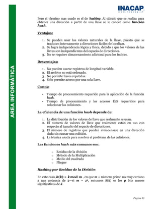 Pero el término mas usado es el de hashing. Al cálculo que se realiza para
obtener una dirección a partir de una llave se le conoce como función
hash.

Ventajas:

   1. Se pueden usar los valores naturales de la llave, puesto que se
      traducen internamente a direcciones fáciles de localizar.
   2. Se logra independencia lógica y física, debido a que los valores de las
      llaves son independientes del espacio de direcciones.
   3. No se requiere almacenamiento adicional para los índices.

Desventajas:

   1.   No pueden usarse registros de longitud variable.
   2.   El archiv o no está ordenado.
   3.   No permite llaves repetidas.
   4.   Solo permite acceso por una sola llave.

Costos:

   •    Tiempo de procesamiento requerido para la aplicación de la función
        hash.
   •    Tiempo de procesamiento y los accesos E/S requeridos para
        solucionar las colisiones.

La eficiencia de una función hash depende de:

   1. La distribución de los valores de llave que realmente se usan.
   2. El numero de valores de llave que realmente están en uso con
      respecto al tamaño del espacio de direcciones.
   3. El número de registros que pueden almacenarse en una dirección
      dada sin causar una colisión.
   4. La técnica usada para resolver el problema de las colisiones.

Las funciones hash más comunes son:

           o   Residuo de la división
           o   Método de la Multiplicación
           o   Medio del cuadrado
           o   Pliegue

Hashing por Residuo de la División

En este caso, h(k) = k mod m , en que m = número primo no muy cercano
a una potencia de 2—si m = 2p , entonces h(k) es los p bits menos
significativos de k.



                                                                     Página 83
 