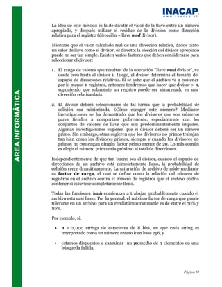 La idea de este método es la de dividir el valor de la llave entre un número
apropiado, y después utilizar el residuo de la división como dirección
relativa para el registro (dirección = llave mod divisor).

Mientras que el valor calculado real de una dirección relativa, dados tanto
un valor de llave como el divisor, es directo; la elección del divisor apropiado
puede no ser tan simple. Existen varios factores que deben considerarse para
seleccionar el divisor:

1. El rango de valores que resultan de la operación "llave mod divis or", va
   desde cero hasta el divisor 1. Luego, el divisor determina el tamaño del
   espacio de direcciones relativas. Si se sabe que el archivo va a contener
   por lo menos n registros, entonces tendremos que hacer que divisor > n,
   suponiendo que solamente un registro puede ser almacenado en una
   dirección relativa dada.

2. El divisor deberá seleccionarse de tal forma que la probabilidad de
   colisión sea minimizada. ¿Cómo escoger este número? Mediante
   investigaciones se ha demostrado que los divisores que son números
   pares tienden a comportase pobremente, especialmente con los
   conjuntos de valores de llave que son predominantemente impares.
   Algunas investigaciones sugieren que el divisor deberá ser un n  úmero
   primo. Sin embargo, otras sugieren que los divisores no primos trabajan
   tan bién como los divisores primos, siempre y cuando los divisores no
   primos no contengan ningún factor primo menor de 20. Lo más común
   es elegir el número primo más próximo al total de direcciones.

Independientemente de que tan bueno sea el divisor, cuando el espacio de
direcciones de un archivo está completamente lleno, la probabilidad de
colisión crece dramáticamente. La saturación de archivo de mide mediante
su factor de carga, el cual se define como la relación del número de
registros en el archivo contra el número de registros que el archivo podría
contener si estuviese completamente lleno.

Todas las funciones hash comienzan a trabajar probablemente cuando el
archivo está casi lleno. Por lo general, el máximo factor de carga que puede
tolerarse en un archivo para un rendimiento razonable es de entre el 70% y
80%.

Por ejemplo, si:

 •   n = 2,000 strings de caracteres de 8 bits, en que cada string es
     interpretado como un número entero k en base 256, y

 •   estamos dispuestos a examinar un promedio de 3 elementos en una
     búsqueda fallida,




                                                                       Página 84
 