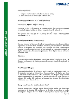Entonces podemos:

 •   asignar una tabla de mezcla de tamaño m = 701 y
 •   usar la función de mezcla k(k) = k mod 701 .


Hashing por Método de la Multiplicación

En este caso, h(k) = m (k A mod 1)     ,
en que 0 < A < 1; el valor de m no es crítico y típicamente se usa una
potencia de 2 para facilitar el cálculo computacional de la función.

Por ejemplo, si k = 123456, m = 10,000, y A = ( 5 – 1)/2 ˜ 0.6180339887,
entonces h(k) = 41.


Hashing por Medio del Cuadrado

En esta técnica, la llave es elevada al cuadrado, después algunos dígitos
específicos se extraen de la mitad del resultado para constituir la dirección
relativa. Si se desea una dirección de n dígitos, entonces los dígitos se
truncan en ambos extremos de la llave elevada al cuadrado, tomando n
dígitos intermedios. Las mismas posiciones de n dígitos deben extraerse
para cada llave.

Ejemplo:

Utilizando esta función hashing el tamaño del archivo resultante es de 10n
donde n es el numero de dígitos extraídos de los valores de la llave elevada al
cuadrado.


Hashing por Pliegue

En esta técnica el valor de la llave es particionada en varias partes, cada una
de las cuales (excepto la última) tiene el mismo número de dígitos que tiene
la dirección relativa objetivo. Estas particiones son después plegadas una
sobre otra y sumadas. El resultado, es la dirección relativa. Igual que para el
método del medio del cuadrado, el tamaño del espacio de direcciones
relativas es una potencia de 10.


Comparación entre las Funciones Hash

Aunque alguna otra técnica pueda desempeñarse mejor en situaciones
particulares, la técnica del residuo de la división proporciona el mejor
desempeño. Ninguna función hash se desempeña siempre mejor que las
                                                                      Página 85
 