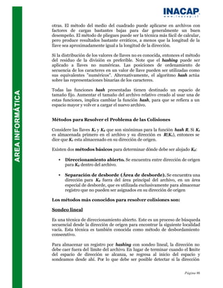 otras. El método del medio del cuadrado puede aplicarse en archivos con
factores de cargas bastantes bajas para dar generalmente un buen
desempeño. El método de pliegues puede ser la técnica más fácil de calcular,
pero produce resultados bastante erráticos, a menos que la longitud de la
llave sea aproximadamente igual a la longitud de la dirección.

Si la distribución de los valores de llaves no es conocida, entonces el método
del residuo de la división es preferible. Note que el hashing puede ser
aplicado a llaves no numéricas. Las posiciones de ordenamiento de
secuencia de los caracteres en un valor de llave pueden ser utilizadas como
sus equivalentes "numéricos". Alternativamente, el algoritmo hash actúa
sobre las representaciones binarias de los caracteres.

Todas las funciones hash presentadas tienen destinado un espacio de
tamaño fijo. Aumentar el tamaño del archivo relativo creado al usar una de
estas funciones, implica cambiar la función hash, para que se refiera a un
espacio mayor y volv er a cargar el nuevo archivo.


Métodos para Resolver el Problema de las Colisiones

Considere las llaves K1 y K2 que son sinónimas para la función hash R. Si K1
es almacenada primero en el archivo y su dirección es R(K1), entonces se
dice que K1 esta almacenado en su dirección de origen.

Existen dos métodos básicos para determinar dónde debe ser alojado K2:

   •   Direccionamiento abierto. Se encuentra entre dirección de origen
       para K2 dentro del archivo.

   •   Separación de desborde (Área de desborde). Se encuentra una
       dirección para K2 fuera del área principal del archivo, en un área
       especial de desborde, que es utilizada exclusivamente para almacenar
       registro que no pueden ser asignados en su dirección de origen

Los métodos más conocidos para resolver colisiones son:

Sondeo lineal

Es una técnica de direccionamiento abierto. Este es un proceso de búsqueda
secuencial desde la dirección de origen para encontrar la siguiente localidad
vacía. Esta técnica es también conocida como método de desbordamiento
consecutivo.

Para almacenar un registro por hashing con sondeo lineal, la dirección no
debe caer fuera del límite del archivo. En lugar de terminar cuando el límite
del espacio de dirección se alcanza, se regresa al inicio del espacio y
sondeamos desde ahí. Por lo que debe ser posible detectar si la dirección


                                                                     Página 86
 