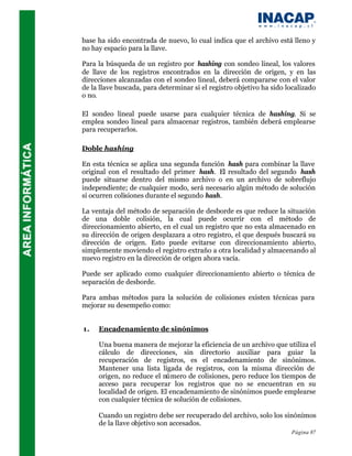 base ha sido encontrada de nuevo, lo cual indica que el archivo está lleno y
no hay espacio para la llave.

Para la búsqueda de un registro por hashing con sondeo lineal, los valores
de llave de los registros encontrados en la dirección de origen, y en las
direcciones alcanzadas con el sondeo lineal, deberá compararse con el valor
de la llave buscada, para determinar si el registro objetivo ha sido localizado
o no.

El sondeo lineal puede usarse para cualquier técnica de hashing. Si se
emplea sondeo lineal para almacenar registros, también deberá emplearse
para recuperarlos.

Doble hashing

En esta técnica se aplica una segunda función hash para combinar la llave
original con el resultado del primer hash. El resultado del segundo hash
puede situarse dentro del mismo archivo o en un archivo de sobreflujo
independiente; de cualquier modo, será necesario algún método de solución
si ocurren colisiones durante el segundo hash.

La ventaja del método de separación de desborde es que reduce la situación
de una doble colisión, la cual puede ocurrir con el método de
direccionamiento abierto, en el cual un registro que no esta almacenado en
su dirección de origen desplazara a otro registro, el que después buscará su
dirección de origen. Esto puede evitarse con direccionamiento abierto,
simplemente moviendo el registro extraño a otra localidad y almacenando al
nuevo registro en la dirección de origen ahora vacía.

Puede ser aplicado como cualquier direccionamiento abierto o técnica de
separación de desborde.

Para ambas métodos para la solución de colisiones existen técnicas para
mejorar su desempeño como:


1.   Encadenamiento de sinónimos

     Una buena manera de mejorar la eficiencia de un archivo que utiliza el
     cálculo de direcciones, sin directorio auxiliar para guiar la
     recuperación de registros, es el encadenamiento de sinónimos.
     Mantener una lista ligada de registros, con la misma dirección de
     origen, no reduce el número de colisiones, pero reduce los tiempos de
     acceso para recuperar los registros que no se encuentran en su
     localidad de origen. El encadenamiento de sinónimos puede emplearse
     con cualquier técnica de solución de colisiones.

     Cuando un registro debe ser recuperado del archivo, solo los sinónimos
     de la llave objetivo son accesados.
                                                                      Página 87
 
