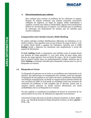 2.   Direccionamiento por cubetas

           Otro enfoque para resolver el problema de las colisiones es asignar
           bloques de espacio (cubetas), que pueden acomodar ocurrencias
           múltiples de registros, en lugar de asignar celdas individuales a
           registros. Cuando una cubeta es desbordada, alguna nueva localización
           deberá ser encontrada para el registro. Los métodos para el problema
           de sobrecupo son básicamente los mismos que los métodos para
           resolver colisiones.


      Comparación entre Sondeo Lineal y Doble Hashing

      De ambos métodos resultan distribuciones diferentes de sinónimos en un
      archivo relativo. Para aquellos casos en que el factor de carga es bajo (< 0.5),
      el sondeo lineal tiende a agrupar los sinónimos, mientras que el doble
      hashing tiende a dispersar los sinónimos más ampliamente a través del
      espacio de direcciones.

      El doble hashing tiende a comportarse casi también como el sondeo lineal
      con factores de carga pequeños (< 0.5), pero actúa un poco mejor para
      factores de carga mayores. Con un factor de carga > 80 %, el sondeo lineal
      por lo general resulta tener un comportamiento terrible, mientras que el
      doble hashing es bastante tolerable para búsquedas exitosas pero no así en
      búsquedas no exitosas.


7.6   Búsqueda en Textos

      La búsqueda de patrones en un texto es un problema muy importante en la
      práctica. Sus aplicaciones en computación son variadas, como por ejemplo
      la búsqueda de una palabra en un archivo de texto o problemas relacionados
      con biología computacional, en donde se requiere buscar patrones dentro de
      una secuencia de ADN, la cual puede ser modelada como una secuencia de
      caracteres (el problema es más complejo que lo descrito, puesto que se
      requiere buscar patrones en donde ocurren alteraciones con cierta
      probabilidad, esto es, la búsqueda no es exacta).

      En este capítulo se considerará el problema de buscar la ocurrencia de un
      patrón dentro de un texto. Se utilizarán las siguientes convenciones:

      n denotará el largo del texto en donde se buscará el patrón, es decir, texto =
      a1 a2 ... an . Donde m denotará el largo del patrón a buscar, es decir, patrón =
      b1 b2 ... bm .




                                                                             Página 88
 