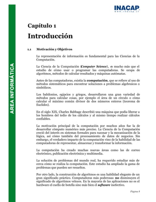 Capítulo 1
Introducción
1.1   Motivación y Objetivos

      La representación de información es fundamental para las Ciencias de la
      Computación.

      La Ciencia de la Computación (Computer Science), es mucho más que el
      estudio de cómo usar o programar las computadoras. Se ocupa de
      algoritmos, métodos de calcular resultados y máquinas autómatas.

      Antes de las computadoras, existía la computación, que se refiere al uso de
      métodos sistemáticos para encontrar soluciones a problemas algebraicos o
      simbólicos.

      Los babilonios, egipcios y griegos, desarrollaron una gran variedad de
      métodos para calcular cosas, por ejemplo el área de un círculo o cómo
      calcular el máximo común divisor de dos números enteros (teorema de
      Euclides).

      En el siglo XIX, Charles Babbage describió una máquina que podía liberar a
      los hombres del tedio de los cálculos y al mismo tiempo realizar cálculos
      confiables.

      La motivación principal de la computación por muchos años fue la de
      desarrollar cómputo numérico más preciso. La Ciencia de la Computación
      creció del interés en sistemas formales para razonar y la mecanización de la
      lógica, así cómo también del procesamiento de datos de negocios. Sin
      embargo, el verdadero impacto de la computación vino de la habilidad de las
      computadoras de representar, almacenar y transformar la información.

      La computación ha creado muchas nuevas áreas como las de correo
      electrónico, publicación electrónica y multimedia.

      La solución de problemas del mundo real, ha requerido estudiar más de
      cerca cómo se realiza la computación. Este estudio ha ampliado la gama de
      problemas que pueden ser resueltos.

      Por otro lado, la construcción de algoritmos es una habilidad elegante de un
      gran significado práctico. Computadoras más poderosas no disminuyen el
      significado de algoritmos veloces. En la mayoría de las aplicaciones no es el
      hardware el cuello de botella sino más bien el software inefectivo.

                                                                            Página 8
 