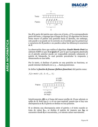 Sea X la parte del patrón que calza con el texto, e Y la correspondiente
parte del texto, y suponga que el largo de X es j. El algoritmo de fuerza
bruta mueve el patrón una posición hacia la derecha, sin embargo,
esto puede o no puede ser lo correcto en el sentido que los primeros j-
1 caracteres de X pueden o no pueden calzar los últimos j-1 caracteres
de Y.

La observación clave que realiza el algoritmo Knuth-Morris-Pratt (en
adelante KMP) es que X es igual a Y, por lo que la pregunta planteada
en el párrafo anterior puede ser respondida mirando solamente el
patrón de búsqueda, lo cual permite precalcular la respuesta y
almacenarla en una tabla.

Por lo tanto, si deslizar el patrón en una posición no funciona, se
puede intentar deslizarlo en 2, 3, ..., hasta j posiciones.

Se define la función de fracaso (failure function) del patrón como:




Intuitivamente, f(j) es el largo del mayor prefijo de X que además es
sufijo de X. Note que j = 1 es un caso especial, puesto que si hay una
discrepancia en b1 el patrón se desliza en una posición.

Si se detecta una discrepancia entre el patrón y el texto cuando se
trata de calzar bj+1, se desliza el patrón de manera que bf(j) se
encuentre donde bj se encontraba, y se intenta calzar nuevamente.



                                                                Página 90
 