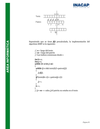 Suponiendo que se tiene f(j) precalculado, la implementación del
algoritmo KMP es la siguiente:


      // n = largo del texto
      // m = largo del patrón
      // Los índices comienzan desde 1

      int k=0;
      int j=0;
      while (k<n && j<m)
      {
        while (j>0 && texto[k]!=patron[j])
        {
            j=f[j];
        }
        if (texto[k+1])==patron[j+1]))
        {
            j++;
        }
        k++;
      }
      // j==m => calce, j el patrón no estaba en el texto




                                                            Página 91
 