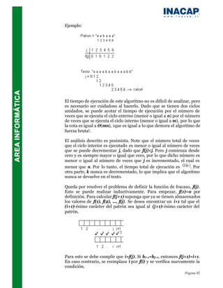 Ejemplo:




El tiempo de ejecución de este algoritmo no es difícil de analizar, pero
es necesario ser cuidadoso al hacerlo. Dado que se tienen dos ciclos
anidados, se puede acotar el tiempo de ejecución por el número de
veces que se ejecuta el ciclo externo (menor o igual a n) por el número
de veces que se ejecuta el ciclo interno (menor o igual a m), por lo que
la cota es igual a O(mn), ¡que es igual a lo que demora el algoritmo de
fuerza bruta!.

El análisis descrito es pesimista. Note que el número total de veces
que el ciclo interior es ejecutado es menor o igual al número de veces
que se puede decrementar j, dado que f(j)<j. Pero j comienza desde
cero y es siempre mayor o igual que cero, por lo que dicho número es
menor o igual al número de veces que j es incrementado, el cual es
menor que n. Por lo tanto, el tiempo total de ejecución es        . Por
otra parte, k nunca es decrementado, lo que implica que el algoritmo
nunca se devuelve en el texto.

Queda por resolver el problema de definir la función de fracaso, f(j).
Esto se puede realizar inductivamente. Para empezar, f(1)=0 por
definición. Para calcular f(j+1) suponga que ya se tienen almacenados
los valores de f(1), f(2), ..., f(j). Se desea encontrar un i+1 tal que el
(i+1)-ésimo carácter del patrón sea igual al (j+1)-ésimo carácter del
patrón.




Para esto se debe cumplir que i=f(j). Si bi+1=bj+1, entonces f(j+1)=i+1.
En caso contrario, se reemplaza i por f(i) y se verifica nuevamente la
condición.
                                                                 Página 92
 