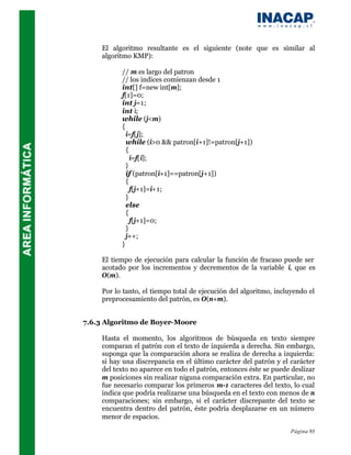 El algoritmo resultante es el siguiente (note que es similar al
    algoritmo KMP):

          // m es largo del patron
          // los indices comienzan desde 1
          int[] f=new int[m];
          f[1]=0;
          int j=1;
          int i;
          while (j<m)
          {
            i=f[j];
            while (i>0 && patron[i+1]!=patron[j+1])
            {
              i=f[i];
            }
            if (patron[i+1]==patron[j+1])
            {
              f[j+1]=i+1;
            }
            else
            {
              f[j+1]=0;
            }
            j++;
          }

    El tiempo de ejecución para calcular la función de fracaso puede ser
    acotado por los incrementos y decrementos de la variable i, que es
    O(m).

    Por lo tanto, el tiempo total de ejecución del algoritmo, incluyendo el
    preprocesamiento del patrón, es O(n+m).


7.6.3 Algoritmo de Boyer-Moore

    Hasta el momento, los algoritmos de búsqueda en texto siempre
    comparan el patrón con el texto de izquierda a derecha. Sin embargo,
    suponga que la comparación ahora se realiza de derecha a izquierda:
    si hay una discrepancia en el último carácter del patrón y el carácter
    del texto no aparece en todo el patrón, entonces éste se puede deslizar
    m posiciones sin realizar niguna comparación extra. En particular, no
    fue necesario comparar los primeros m-1 caracteres del texto, lo cual
    indica que podría realizarse una búsqueda en el texto con menos de n
    comparaciones; sin embargo, si el carácter discrepante del texto se
    encuentra dentro del patrón, éste podría desplazarse en un número
    menor de espacios.

                                                                   Página 93
 
