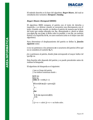 El método descrito es la base del algoritmo Boyer-Moore, del cual se
estudiarán dos variantes: Horspool y Sunday.


Boyer-Moore-Horspool (BMH)

El algoritmo BMH compara el patrón con el texto de derecha a
izquierda, y se detiene cuando se encuentra una discrepancia con el
texto. Cuando esto sucede, se desliza el patrón de manera que la letra
del texto que estaba alineada con bm , denominada c, ahora se alinie
con algún bj, con j<m, si dicho calce es posible, o con b0, un carácter
ficticio a la izquierda de b1, en caso contrario (este es el mejor caso del
algoritmo).

Para determinar el desplazamiento del patrón se define la función
siguiente como:

0 si c no pertenece a los primeros m-1 caracteres del patrón (¿Por qué
no se considera el carácter bm?).

j si c pertenece al patrón, donde j<m corresponde al mayor índice tal
que bj==c.

Esta función sólo depende del patrón y se puede precalcular antes de
realizar la búsqueda.

El algoritmo de búsqueda es el siguiente:

       // m es el largo del patrón
       // los índices comienzan desde 1

       int k=m;
       int j=m;
       while (k <=n && j>=1)
       {
         if (texto[k-(m-j)]==patron[j])
         {
           j--;
         }
         else
         {
           k=k+(m-siguiente(a[k]));
           j=m;
         }
       }
       // j==0 => calce!, j>=0 => no hubo calce.




                                                                  Página 94
 