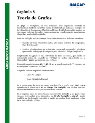 Capítulo 8
Teoría de Grafos
Un grafo (o multigrafo), es una estructura muy importante utilizada en
Informática y también en ciertos ramos de Matemáticas, como por ejemplo, en
Investigación de Operaciones. Muchos problemas de difícil resolución, pueden ser
expresados en forma de grafo y consecuentemente resuelto usando algoritmos de
búsqueda y manipulación estándar.

Entre las múltiples aplicaciones que tienen estas estructuras podemos mencionar:

   •   Modelar diversas situaciones reales, tales como: sistemas de aeropuertos,
       flujo de tráfico, etc.

   •   Realizar planificaciones de actividades, tareas del computador, planificar
       operaciones en lenguaje de máquinas para minimizar tiempo de ejecución.

Simplemente, un grafo es una estructura de datos no lineal, que puede ser
considerado como un conjunto de vértices (o nodos, dependiendo de la
bibliografía) y arcos que conectan esos vértices.

Matemáticamente tenemos G=(V, E). Si u y v son elementos de V, entonces un
arco se puede representar por (u,v).

Los grafos también se pueden clasificar como:

        •   Grafo No Dirigido

        •   Grafo Dirigido (o Digrafo)


En el primer caso, los arcos no tienen una dirección y, por lo tanto, (u,v) y (v,u)
representan el mismo arco. En un Grafo No Dirigido, dos vértices se dicen
adyacentes si existe un arco que une a esos dos vértices.

En el segundo caso, los arcos tienen una dirección definida, y así (u,v) y (v,u)
entonces representan arcos diferentes. Un Grafo Dirigido (o digrafo) puede
también ser fuertemente conectado si existe un camino desde cualquier vértice
hacia otro cualquier vértice.




                                                                          Página 97
 
