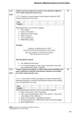 Manual for Affiliated/Constituent UG & PG Colleges
NAAC for Quality and Excellence in Higher Education
Copyright Reg. No: L-94712/2020
104
3.3.2.
QnM
Number of research papers per teachers in the Journals notified on
UGC website during the last five years
3.3.2.1. Number of research papers in the Journals notified on UGC
website during the last five years
Year
Number
Data Requirement: (As per Data Template)
 Title of paper
 Name of the author/s
 Department of the teacher
 Name of journal
 Year of publication
 ISBN/ISSN number
Formula:
File Description (Upload)
 Any additional information
 List of research papers by title, author, department, name and
year of publication (Data Template)
10
3.3.3.
QnM
Number of books and chapters in edited volumes/books published and
papers published in national/ international conference proceedings
per teacher during last five years
3.3.3.1. Total number of books and chapters in edited volumes/books
published and papers in national/ international conference proceedings
year wise during last five years
Year
Number
Data Requirement for last five years: (As per Data Template)
 Name of the teacher: Title of the paper
 Title of the book published: Name of the author/s : Title of the
proceedings of the conference
 Name of the publisher: National/International
 National/international : ISBN/ISSN number of the proceedings
 Year of publication:
10
 