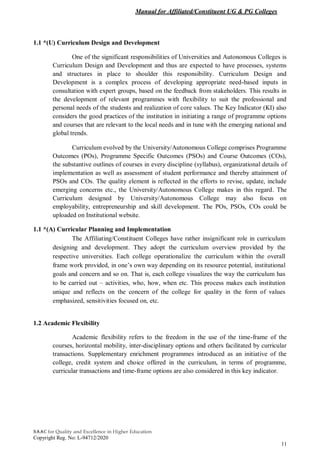 Manual for Affiliated/Constituent UG & PG Colleges
NAAC for Quality and Excellence in Higher Education
Copyright Reg. No: L-94712/2020
11
1.1 *(U) Curriculum Design and Development
One of the significant responsibilities of Universities and Autonomous Colleges is
Curriculum Design and Development and thus are expected to have processes, systems
and structures in place to shoulder this responsibility. Curriculum Design and
Development is a complex process of developing appropriate need-based inputs in
consultation with expert groups, based on the feedback from stakeholders. This results in
the development of relevant programmes with flexibility to suit the professional and
personal needs of the students and realization of core values. The Key Indicator (KI) also
considers the good practices of the institution in initiating a range of programme options
and courses that are relevant to the local needs and in tune with the emerging national and
global trends.
Curriculum evolved by the University/Autonomous College comprises Programme
Outcomes (POs), Programme Specific Outcomes (PSOs) and Course Outcomes (COs),
the substantive outlines of courses in every discipline (syllabus), organizational details of
implementation as well as assessment of student performance and thereby attainment of
PSOs and COs. The quality element is reflected in the efforts to revise, update, include
emerging concerns etc., the University/Autonomous College makes in this regard. The
Curriculum designed by University/Autonomous College may also focus on
employability, entrepreneurship and skill development. The POs, PSOs, COs could be
uploaded on Institutional website.
1.1 *(A) Curricular Planning and Implementation
The Affiliating/Constituent Colleges have rather insignificant role in curriculum
designing and development. They adopt the curriculum overview provided by the
respective universities. Each college operationalize the curriculum within the overall
frame work provided, in one’s own way depending on its resource potential, institutional
goals and concern and so on. That is, each college visualizes the way the curriculum has
to be carried out – activities, who, how, when etc. This process makes each institution
unique and reflects on the concern of the college for quality in the form of values
emphasized, sensitivities focused on, etc.
1.2 Academic Flexibility
Academic flexibility refers to the freedom in the use of the time-frame of the
courses, horizontal mobility, inter-disciplinary options and others facilitated by curricular
transactions. Supplementary enrichment programmes introduced as an initiative of the
college, credit system and choice offered in the curriculum, in terms of programme,
curricular transactions and time-frame options are also considered in this key indicator.
 