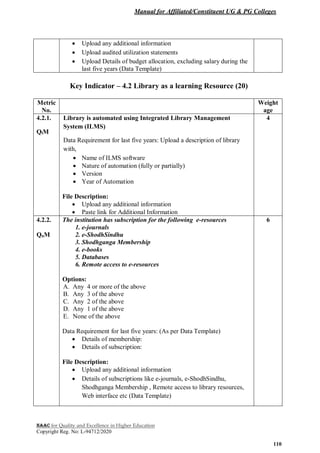 Manual for Affiliated/Constituent UG & PG Colleges
NAAC for Quality and Excellence in Higher Education
Copyright Reg. No: L-94712/2020
110
 Upload any additional information
 Upload audited utilization statements
 Upload Details of budget allocation, excluding salary during the
last five years (Data Template)
Key Indicator – 4.2 Library as a learning Resource (20)
Metric
No.
Weight
age
4.2.1.
QlM
Library is automated using Integrated Library Management
System (ILMS)
Data Requirement for last five years: Upload a description of library
with,
 Name of ILMS software
 Nature of automation (fully or partially)
 Version
 Year of Automation
File Description:
 Upload any additional information
 Paste link for Additional Information
4
4.2.2.
QnM
The institution has subscription for the following e-resources
1. e-journals
2. e-ShodhSindhu
3. Shodhganga Membership
4. e-books
5. Databases
6. Remote access to e-resources
Options:
A. Any 4 or more of the above
B. Any 3 of the above
C. Any 2 of the above
D. Any 1 of the above
E. None of the above
Data Requirement for last five years: (As per Data Template)
 Details of membership:
 Details of subscription:
File Description:
 Upload any additional information
 Details of subscriptions like e-journals, e-ShodhSindhu,
Shodhganga Membership , Remote access to library resources,
Web interface etc (Data Template)
6
 
