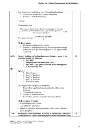 Manual for Affiliated/Constituent UG & PG Colleges
NAAC for Quality and Excellence in Higher Education
Copyright Reg. No: L-94712/2020
115
Data Requirement for last five years: (As per Data Template)
 Name of the Scheme with contact information
 Number of students benefiting
Formula:
File Description:
 Upload any additional information
 Number of students benefited by scholarships and freeships
institution / non- government agencies in last 5 years (Date
Template)
5.1.3.
QnM
Capacity building and skills enhancement initiatives taken by the
institution include the following
1. Soft skills
2. Language and communication skills
3. Life skills (Yoga, physical fitness, health and hygiene)
4. ICT/computing skills
Options:
A. All of the above
B. Any 3 of the above
C. Any 2 of the above
D. Any 1 of the above
E. None of the above
Data Requirement: (As per Data Template)
 Name of the capability building and skills enhancement
initiatives
 Year of implementation
 Number of students enrolled
 Name of the agencies involved with contact details
File Description (Upload)
 Link to Institutional website
 Any additional information
 Details of capability building and skills enhancement initiatives
(Data Template)
10
5.1.4. Average percentage of students benefitted by guidance for competitive
examinations and career counselling offered by the Institution during
10
 