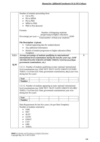Manual for Affiliated/Constituent UG & PG Colleges
NAAC for Quality and Excellence in Higher Education
Copyright Reg. No: L-94712/2020
118
Number of students proceeding from
 UG to PG:
 PG to MPhil:
 PG to PhD:
 MPhil to PhD:
 PhD to Post doctoral:
Formula:
File Description (Upload)
 Upload supporting data for student/alumni
 Any additional information
 Details of student progression to higher education (Data
Template)
5.2.3.
QnM
Average percentage of students qualifying in state/national/
international level examinations during the last five years (eg: JAM/
NET/SLET/GATE/ GMAT/CAT/GRE/ TOEFL/ Civil Services/State
government examinations, etc.)
5.2.3.1. Number of students qualifying in state/ national/ international
level examinations (eg: JAM/ NET/ SLET/ GATE/ GMAT/CAT/GRE/
TOEFL/ Civil Services/ State government examinations, etc.)) year wise
during last five years
Year
Number
5.2.3.2. Number of students appearing in state/ national/ international
level examinations (eg: JAM/ NET / SLET/ GATE/ GMAT/CAT,GRE/
TOFEL/ Civil Services/ State government examinations) year wise
during last five years
Year
Number
Data Requirement for last five years: (As per Data Template)
Number of students selected to
 JAM
 NET
 SLET
 GATE
 GMAT
 CAT
 GRE
 TOEFL
5
 
