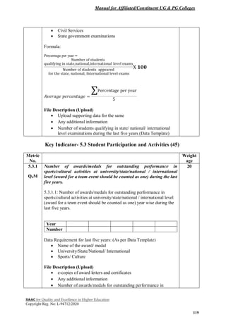 Manual for Affiliated/Constituent UG & PG Colleges
NAAC for Quality and Excellence in Higher Education
Copyright Reg. No: L-94712/2020
119
 Civil Services
 State government examinations
Formula:
Percentage per year =
File Description (Upload)
 Upload supporting data for the same
 Any additional information
 Number of students qualifying in state/ national/ international
level examinations during the last five years (Data Template)
Key Indicator- 5.3 Student Participation and Activities (45)
Metric
No.
Weight
age
5.3.1
QnM
Number of awards/medals for outstanding performance in
sports/cultural activities at university/state/national / international
level (award for a team event should be counted as one) during the last
five years.
5.3.1.1: Number of awards/medals for outstanding performance in
sports/cultural activities at university/state/national / international level
(award for a team event should be counted as one) year wise during the
last five years.
Year
Number
Data Requirement for last five years: (As per Data Template)
 Name of the award/ medal
 University/State/National/ International
 Sports/ Culture
File Description (Upload)
 e-copies of award letters and certificates
 Any additional information
 Number of awards/medals for outstanding performance in
20
 